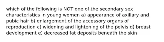 which of the following is NOT one of the secondary sex characteristics in young women a) appearance of axillary and pubic hair b) enlargement of the accessory organs of reproduction c) widening and lightening of the pelvis d) breast development e) decreased fat deposits beneath the skin