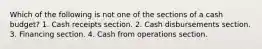 Which of the following is not one of the sections of a cash budget? 1. Cash receipts section. 2. Cash disbursements section. 3. Financing section. 4. Cash from operations section.