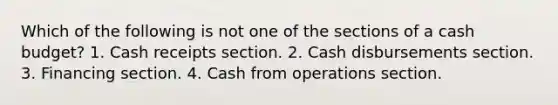 Which of the following is not one of the sections of a cash budget? 1. Cash receipts section. 2. Cash disbursements section. 3. Financing section. 4. Cash from operations section.