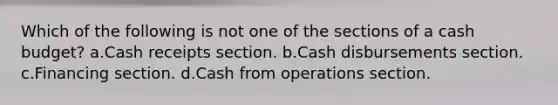 Which of the following is not one of the sections of a cash budget? a.Cash receipts section. b.Cash disbursements section. c.Financing section. d.Cash from operations section.