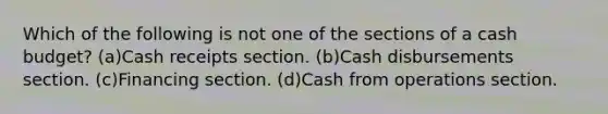 Which of the following is not one of the sections of a <a href='https://www.questionai.com/knowledge/k5eyRVQLz3-cash-budget' class='anchor-knowledge'>cash budget</a>? (a)Cash receipts section. (b)Cash disbursements section. (c)Financing section. (d)Cash from operations section.