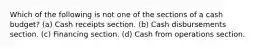 Which of the following is not one of the sections of a cash budget? (a) Cash receipts section. (b) Cash disbursements section. (c) Financing section. (d) Cash from operations section.