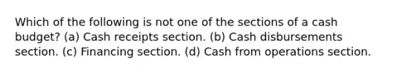 Which of the following is not one of the sections of a cash budget? (a) Cash receipts section. (b) Cash disbursements section. (c) Financing section. (d) Cash from operations section.