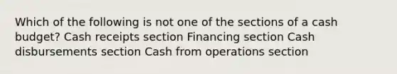 Which of the following is not one of the sections of a cash budget? Cash receipts section Financing section Cash disbursements section Cash from operations section