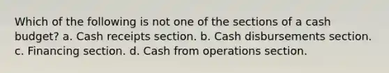 Which of the following is not one of the sections of a <a href='https://www.questionai.com/knowledge/k5eyRVQLz3-cash-budget' class='anchor-knowledge'>cash budget</a>? a. Cash receipts section. b. Cash disbursements section. c. Financing section. d. Cash from operations section.