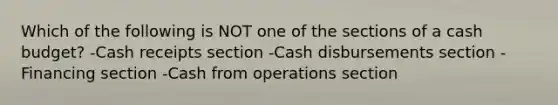 Which of the following is NOT one of the sections of a cash budget? -Cash receipts section -Cash disbursements section -Financing section -Cash from operations section