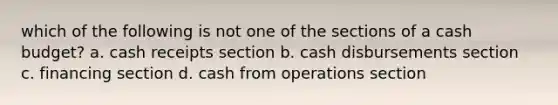 which of the following is not one of the sections of a cash budget? a. cash receipts section b. cash disbursements section c. financing section d. cash from operations section