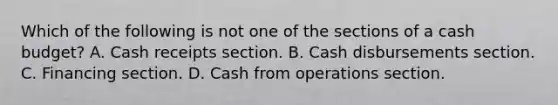 Which of the following is not one of the sections of a <a href='https://www.questionai.com/knowledge/k5eyRVQLz3-cash-budget' class='anchor-knowledge'>cash budget</a>? A. Cash receipts section. B. Cash disbursements section. C. Financing section. D. Cash from operations section.