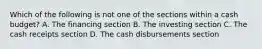 Which of the following is not one of the sections within a cash budget? A. The financing section B. The investing section C. The cash receipts section D. The cash disbursements section