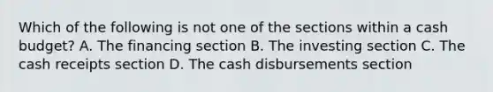 Which of the following is not one of the sections within a cash budget? A. The financing section B. The investing section C. The cash receipts section D. The cash disbursements section