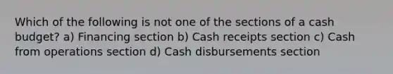 Which of the following is not one of the sections of a cash budget? a) Financing section b) Cash receipts section c) Cash from operations section d) Cash disbursements section