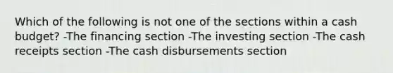 Which of the following is not one of the sections within a cash budget? -The financing section -The investing section -The cash receipts section -The cash disbursements section