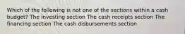 Which of the following is not one of the sections within a cash budget? The investing section The cash receipts section The financing section The cash disbursements section