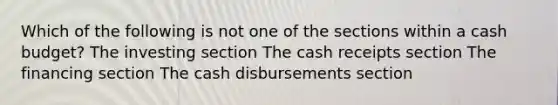 Which of the following is not one of the sections within a cash budget? The investing section The cash receipts section The financing section The cash disbursements section