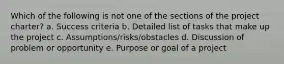 Which of the following is not one of the sections of the project charter? a. Success criteria b. Detailed list of tasks that make up the project c. Assumptions/risks/obstacles d. Discussion of problem or opportunity e. Purpose or goal of a project