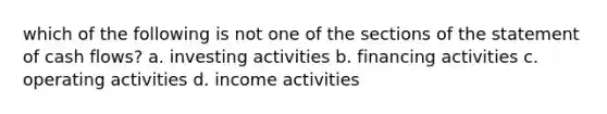 which of the following is not one of the sections of the statement of cash flows? a. investing activities b. financing activities c. operating activities d. income activities