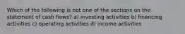 Which of the following is not one of the sections on the statement of cash flows? a) investing activities b) financing activities c) operating activities d) income activities