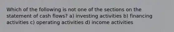 Which of the following is not one of the sections on the statement of cash flows? a) investing activities b) financing activities c) operating activities d) income activities