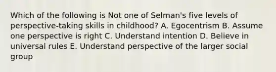 Which of the following is Not one of Selman's five levels of perspective-taking skills in childhood? A. Egocentrism B. Assume one perspective is right C. Understand intention D. Believe in universal rules E. Understand perspective of the larger social group