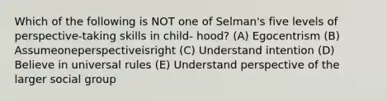 Which of the following is NOT one of Selman's five levels of perspective-taking skills in child- hood? (A) Egocentrism (B) Assumeoneperspectiveisright (C) Understand intention (D) Believe in universal rules (E) Understand perspective of the larger social group