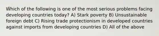 Which of the following is one of the most serious problems facing developing countries today? A) Stark poverty B) Unsustainable foreign debt C) Rising trade protectionism in developed countries against imports from developing countries D) All of the above