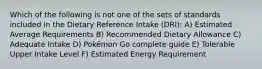 Which of the following is not one of the sets of standards included in the Dietary Reference Intake (DRI): A) Estimated Average Requirements B) Recommended Dietary Allowance C) Adequate Intake D) Pokémon Go complete guide E) Tolerable Upper Intake Level F) Estimated Energy Requirement