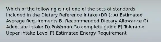 Which of the following is not one of the sets of standards included in the Dietary Reference Intake (DRI): A) Estimated Average Requirements B) Recommended Dietary Allowance C) Adequate Intake D) Pokémon Go complete guide E) Tolerable Upper Intake Level F) Estimated Energy Requirement