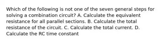 Which of the following is not one of the seven general steps for solving a combination circuit? A. Calculate the equivalent resistance for all parallel sections. B. Calculate the total resistance of the circuit. C. Calculate the total current. D. Calculate the RC time constant