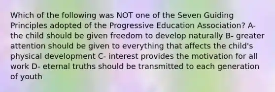 Which of the following was NOT one of the Seven Guiding Principles adopted of the Progressive Education Association? A- the child should be given freedom to develop naturally B- greater attention should be given to everything that affects the child's physical development C- interest provides the motivation for all work D- eternal truths should be transmitted to each generation of youth