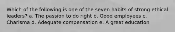 Which of the following is one of the seven habits of strong ethical leaders? a. The passion to do right b. Good employees c. Charisma d. Adequate compensation e. A great education