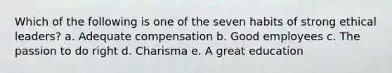 Which of the following is one of the seven habits of strong ethical leaders? a. Adequate compensation b. Good employees c. The passion to do right d. Charisma e. A great education