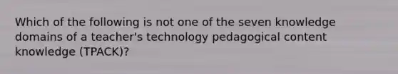 Which of the following is not one of the seven knowledge domains of a teacher's technology pedagogical content knowledge (TPACK)?