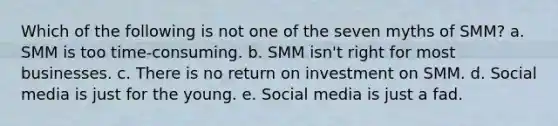 Which of the following is not one of the seven myths of SMM? a. SMM is too time-consuming. b. SMM isn't right for most businesses. c. There is no return on investment on SMM. d. Social media is just for the young. e. Social media is just a fad.