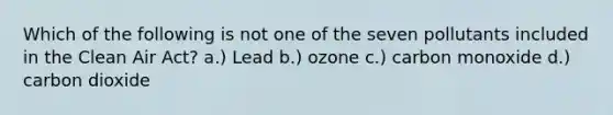 Which of the following is not one of the seven pollutants included in the Clean Air Act? a.) Lead b.) ozone c.) carbon monoxide d.) carbon dioxide