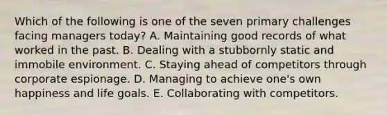 Which of the following is one of the seven primary challenges facing managers today? A. Maintaining good records of what worked in the past. B. Dealing with a stubbornly static and immobile environment. C. Staying ahead of competitors through corporate espionage. D. Managing to achieve one's own happiness and life goals. E. Collaborating with competitors.