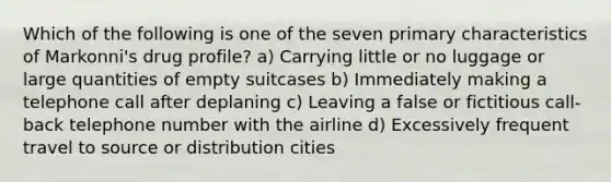 Which of the following is one of the seven primary characteristics of Markonni's drug profile? a) Carrying little or no luggage or large quantities of empty suitcases b) Immediately making a telephone call after deplaning c) Leaving a false or fictitious call-back telephone number with the airline d) Excessively frequent travel to source or distribution cities