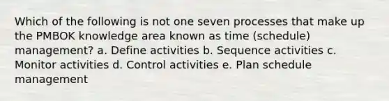 Which of the following is not one seven processes that make up the PMBOK knowledge area known as time (schedule) management? a. Define activities b. Sequence activities c. Monitor activities d. Control activities e. Plan schedule management