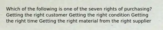 Which of the following is one of the seven rights of purchasing? Getting the right customer Getting the right condition Getting the right time Getting the right material from the right supplier