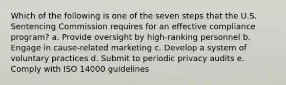 Which of the following is one of the seven steps that the U.S. Sentencing Commission requires for an effective compliance program? a. Provide oversight by high-ranking personnel b. Engage in cause-related marketing c. Develop a system of voluntary practices d. Submit to periodic privacy audits e. Comply with ISO 14000 guidelines