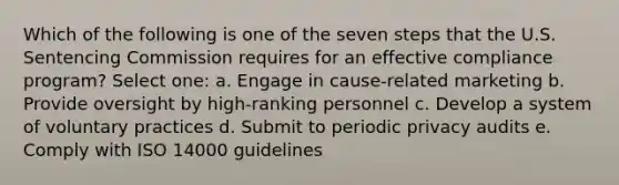 Which of the following is one of the seven steps that the U.S. Sentencing Commission requires for an effective compliance program? Select one: a. Engage in cause-related marketing b. Provide oversight by high-ranking personnel c. Develop a system of voluntary practices d. Submit to periodic privacy audits e. Comply with ISO 14000 guidelines