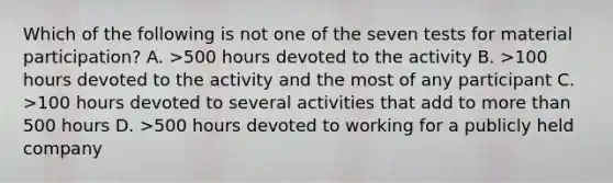 Which of the following is not one of the seven tests for material participation? A. >500 hours devoted to the activity B. >100 hours devoted to the activity and the most of any participant C. >100 hours devoted to several activities that add to more than 500 hours D. >500 hours devoted to working for a publicly held company