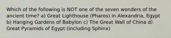 Which of the following is NOT one of the seven wonders of the ancient time? a) Great Lighthouse (Pharos) in Alexandria, Egypt b) Hanging Gardens of Babylon c) The Great Wall of China d) Great Pyramids of Egypt (including Sphinx)