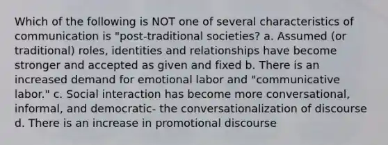 Which of the following is NOT one of several characteristics of communication is "post-traditional societies? a. Assumed (or traditional) roles, identities and relationships have become stronger and accepted as given and fixed b. There is an increased demand for emotional labor and "communicative labor." c. Social interaction has become more conversational, informal, and democratic- the conversationalization of discourse d. There is an increase in promotional discourse