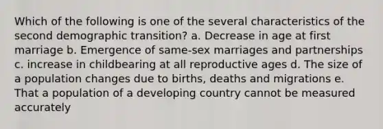 Which of the following is one of the several characteristics of the second demographic transition? a. Decrease in age at first marriage b. Emergence of same-sex marriages and partnerships c. increase in childbearing at all reproductive ages d. The size of a population changes due to births, deaths and migrations e. That a population of a developing country cannot be measured accurately