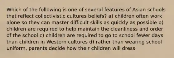 Which of the following is one of several features of Asian schools that reflect collectivistic cultures beliefs? a) children often work alone so they can master difficult skills as quickly as possible b) children are required to help maintain the cleanliness and order of the school c) children are required to go to school fewer days than children in Western cultures d) rather than wearing school uniform, parents decide how their children will dress