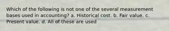 Which of the following is not one of the several measurement bases used in accounting? a. Historical cost. b. Fair value. c. Present value. d. All of these are used