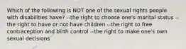 Which of the following is NOT one of the sexual rights people with disabilities have? --the right to choose one's marital status --the right to have or not have children --the right to free contraception and birth control --the right to make one's own sexual decisions