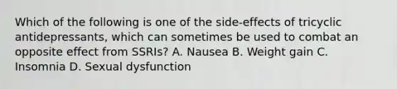 Which of the following is one of the side-effects of tricyclic antidepressants, which can sometimes be used to combat an opposite effect from SSRIs? A. Nausea B. Weight gain C. Insomnia D. Sexual dysfunction