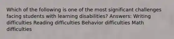 Which of the following is one of the most significant challenges facing students with learning disabilities? Answers: Writing difficulties Reading difficulties Behavior difficulties Math difficulties