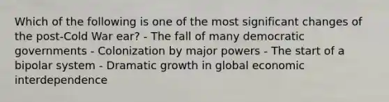 Which of the following is one of the most significant changes of the post-Cold War ear? - The fall of many democratic governments - Colonization by major powers - The start of a bipolar system - Dramatic growth in global economic interdependence